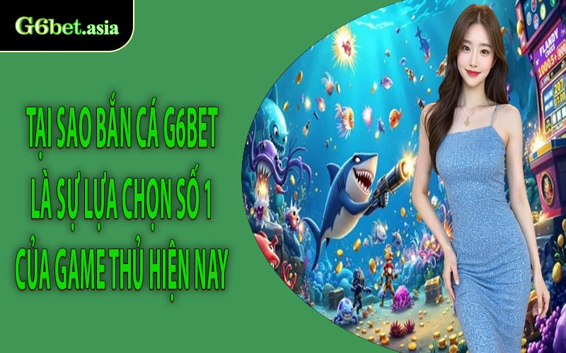 Tại sao Bắn cá G6bet là sự lựa chọn số 1 của game thủ hiện nay